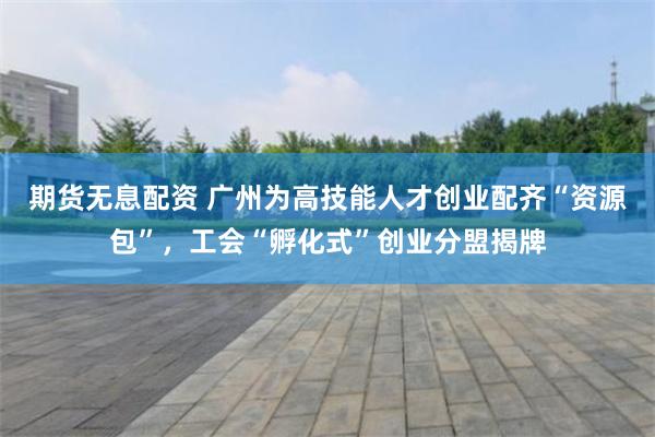 期货无息配资 广州为高技能人才创业配齐“资源包”，工会“孵化式”创业分盟揭牌