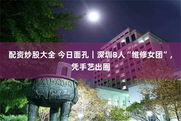 配资炒股大全 今日面孔|深圳8人“维修女团”,凭手艺出圈