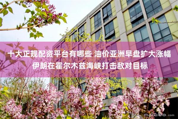 十大正规配资平台有哪些 油价亚洲早盘扩大涨幅 伊朗在霍尔木兹海峡打击敌对目标