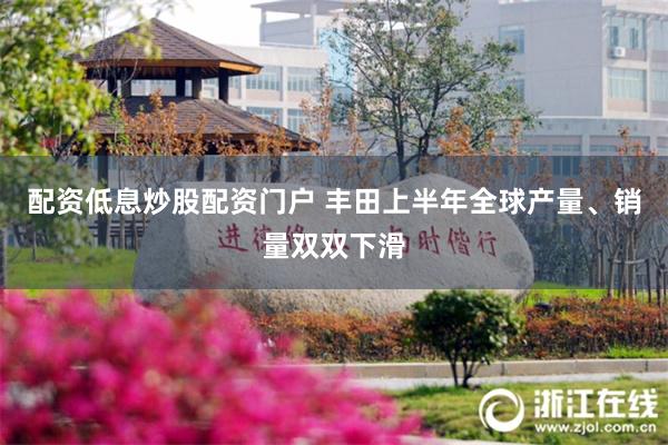 配资低息炒股配资门户 丰田上半年全球产量、销量双双下滑