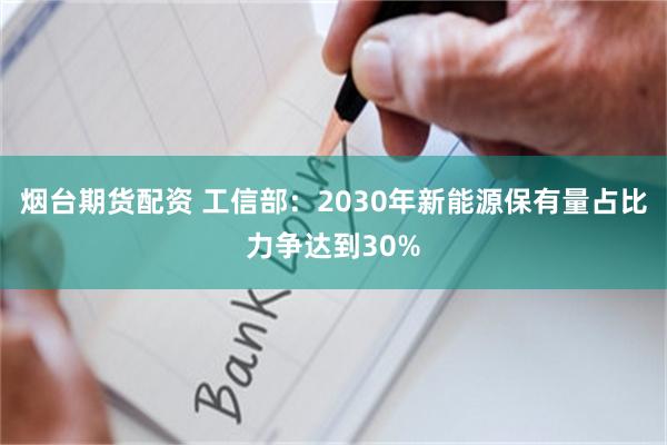 烟台期货配资 工信部：2030年新能源保有量占比力争达到30%