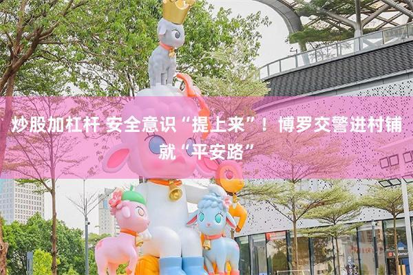 炒股加杠杆 安全意识“提上来”！博罗交警进村铺就“平安路”