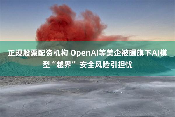 正规股票配资机构 OpenAI等美企被曝旗下AI模型“越界” 安全风险引担忧
