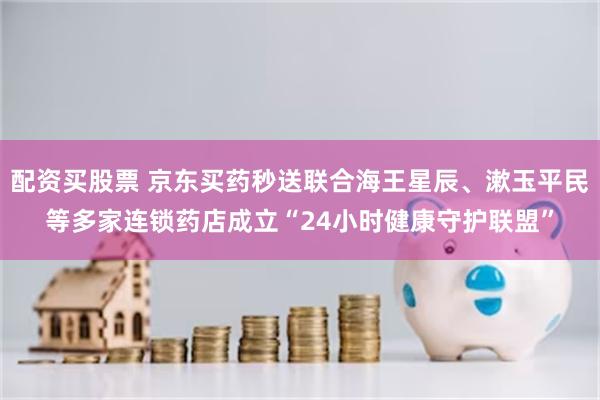 配资买股票 京东买药秒送联合海王星辰、漱玉平民等多家连锁药店成立“24小时健康守护联盟”