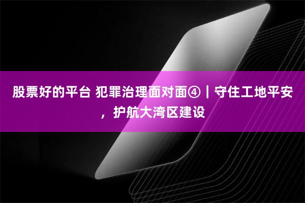 股票好的平台 犯罪治理面对面④｜守住工地平安，护航大湾区建设