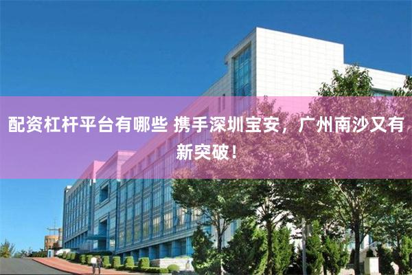 配资杠杆平台有哪些 携手深圳宝安，广州南沙又有新突破！