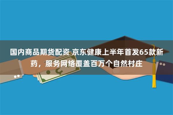 国内商品期货配资 京东健康上半年首发65款新药，服务网络覆盖百万个自然村庄