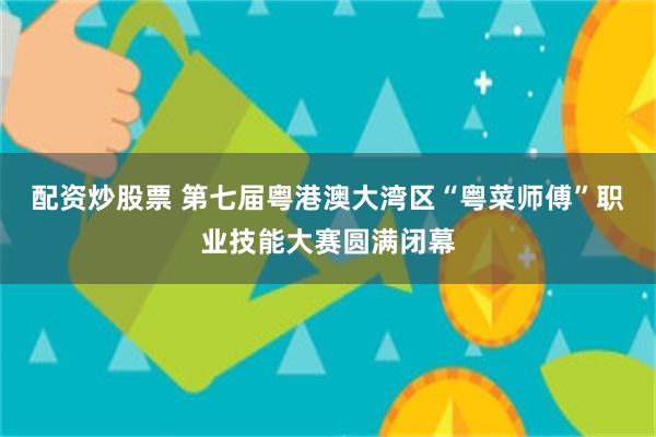 配资炒股票 第七届粤港澳大湾区“粤菜师傅”职业技能大赛圆满闭幕