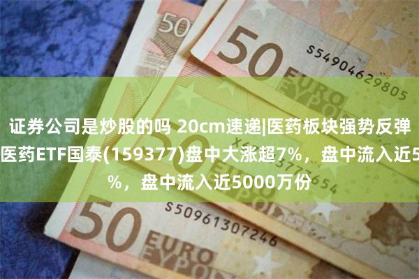 证券公司是炒股的吗 20cm速递|医药板块强势反弹，创业板医药ETF国泰(159377)盘中大涨超7%，盘中流入近5000万份