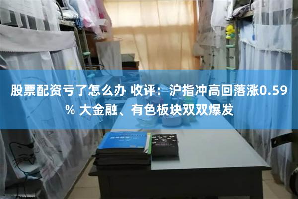 股票配资亏了怎么办 收评：沪指冲高回落涨0.59% 大金融、有色板块双双爆发