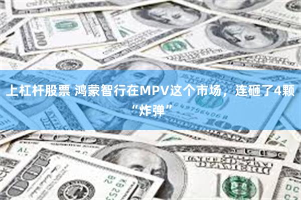上杠杆股票 鸿蒙智行在MPV这个市场，连砸了4颗“炸弹”