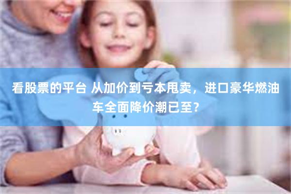 看股票的平台 从加价到亏本甩卖，进口豪华燃油车全面降价潮已至？