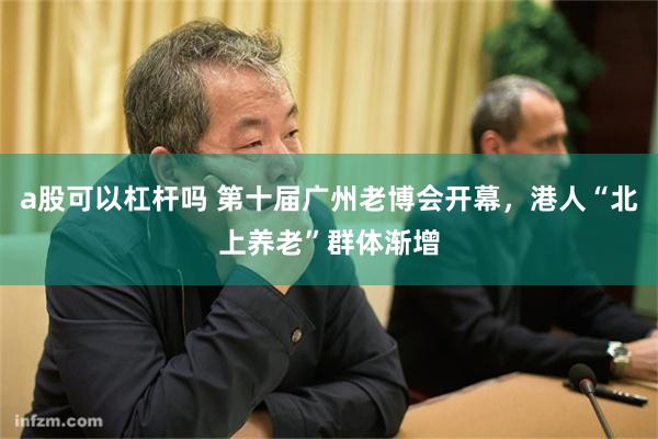 a股可以杠杆吗 第十届广州老博会开幕，港人“北上养老”群体渐增