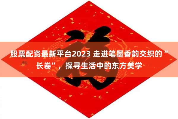 股票配资最新平台2023 走进笔墨香韵交织的“长卷”，探寻生活中的东方美学