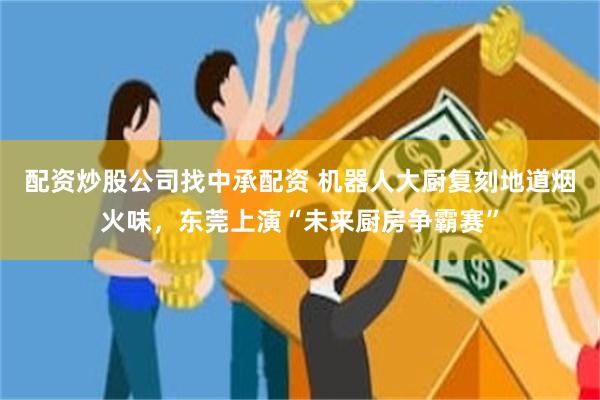 配资炒股公司找中承配资 机器人大厨复刻地道烟火味，东莞上演“未来厨房争霸赛”