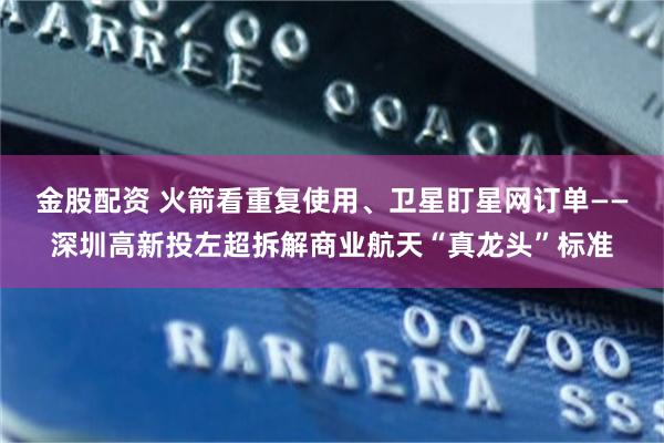 金股配资 火箭看重复使用、卫星盯星网订单——深圳高新投左超拆解商业航天“真龙头”标准