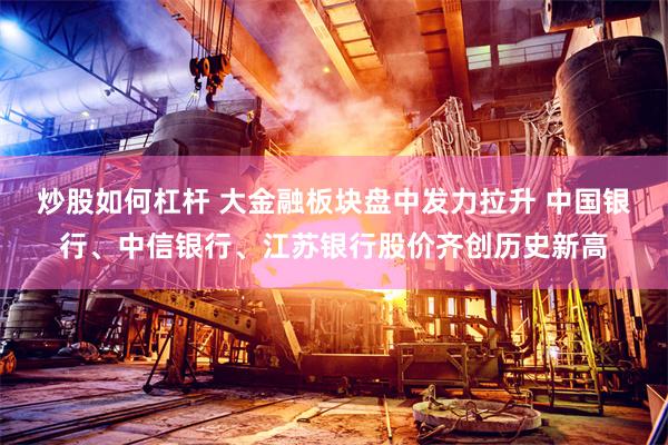 炒股如何杠杆 大金融板块盘中发力拉升 中国银行、中信银行、江苏银行股价齐创历史新高