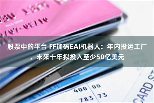 股票中的平台 FF加码EAI机器人：年内投运工厂，未来十年拟投入至少50亿美元