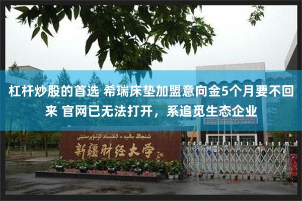 杠杆炒股的首选 希瑞床垫加盟意向金5个月要不回来 官网已无法打开，系追觅生态企业