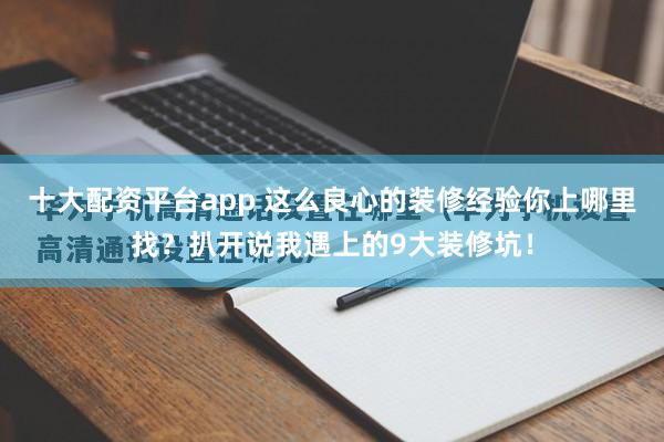 十大配资平台app 这么良心的装修经验你上哪里找？扒开说我遇上的9大装修坑！