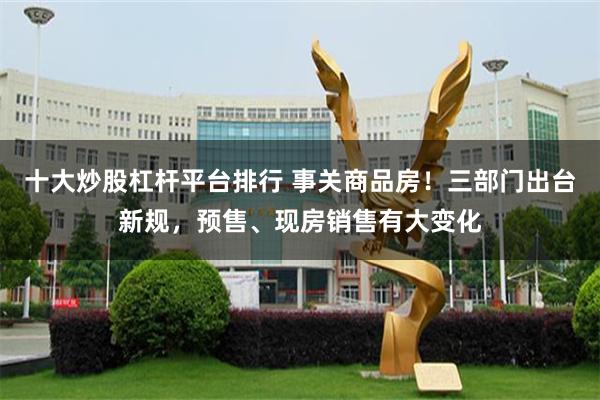 十大炒股杠杆平台排行 事关商品房！三部门出台新规，预售、现房销售有大变化