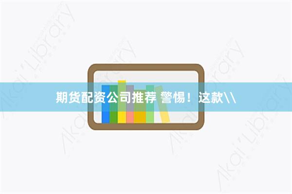 期货配资公司推荐 警惕！这款\