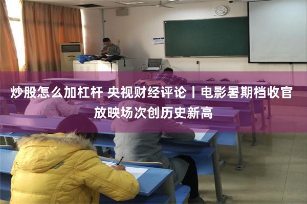 炒股怎么加杠杆 央视财经评论丨电影暑期档收官 放映场次创历史新高