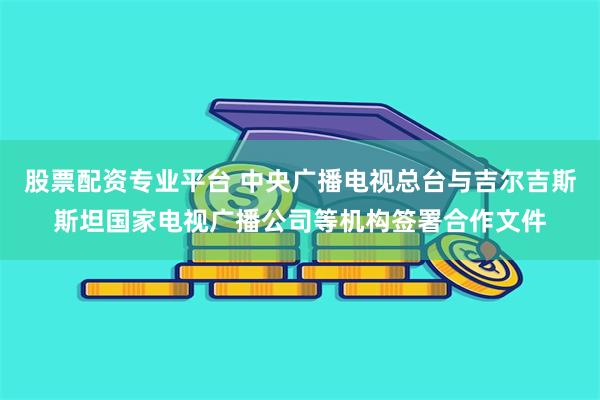 股票配资专业平台 中央广播电视总台与吉尔吉斯斯坦国家电视广播公司等机构签署合作文件