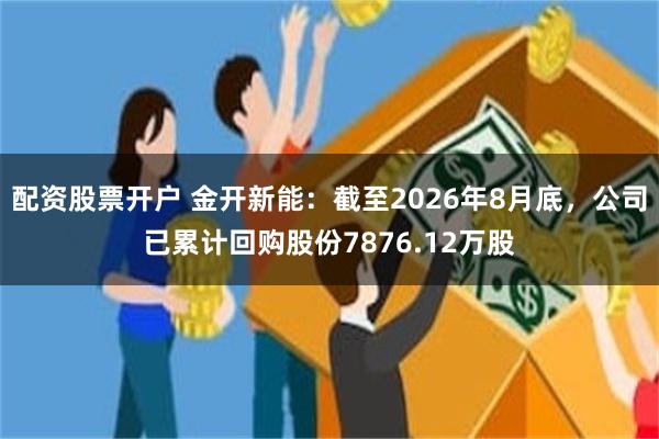 配资股票开户 金开新能:截至2026年8月底,公司已累计回购股份7876.12万股