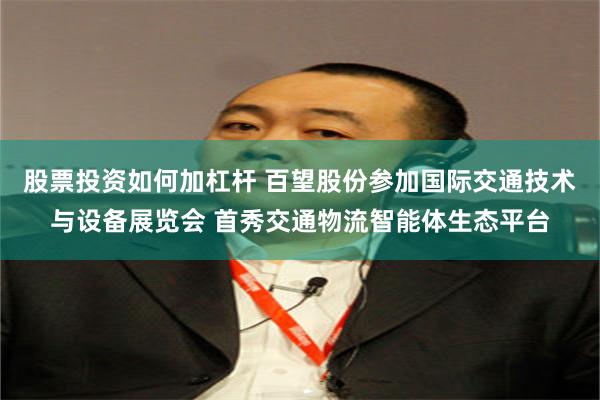 股票投资如何加杠杆 百望股份参加国际交通技术与设备展览会 首秀交通物流智能体生态平台