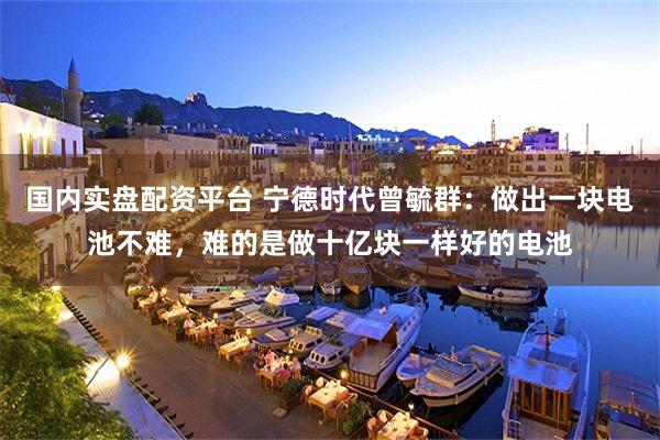 国内实盘配资平台 宁德时代曾毓群:做出一块电池不难,难的是做十亿块一样好的电池
