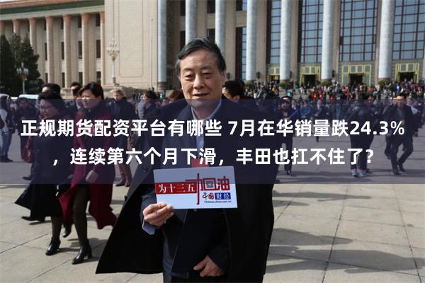 正规期货配资平台有哪些 7月在华销量跌24.3%，连续第六个月下滑，丰田也扛不住了？
