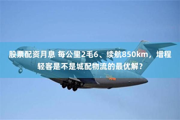 股票配资月息 每公里2毛6、续航850km,增程轻客是不是城配物流的最优解?
