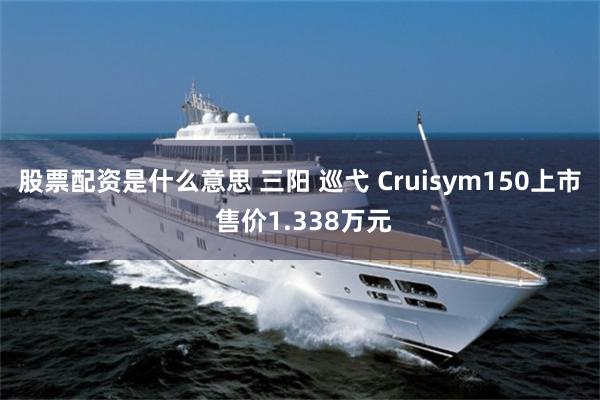 股票配资是什么意思 三阳 巡弋 Cruisym150上市 售价1.338万元