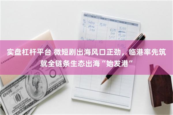 实盘杠杆平台 微短剧出海风口正劲，临港率先筑就全链条生态出海“始发港”