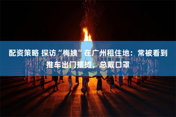 配资策略 探访“梅姨”在广州租住地：常被看到推车出门摆摊，总戴口罩