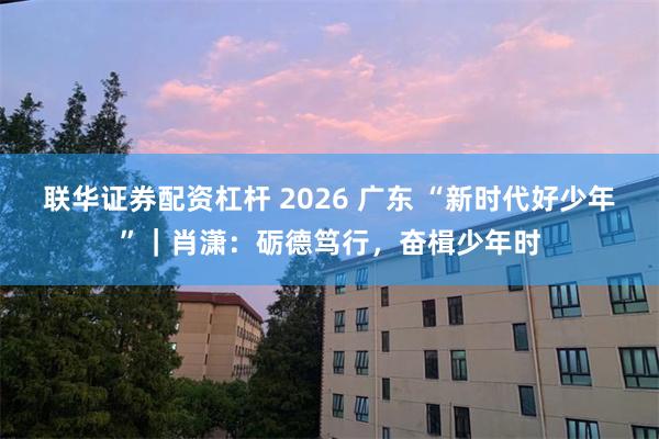 联华证券配资杠杆 2026 广东 “新时代好少年”｜肖潇：砺德笃行，奋楫少年时
