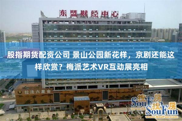 股指期货配资公司 景山公园新花样，京剧还能这样欣赏？梅派艺术VR互动展亮相