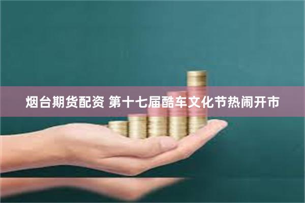 烟台期货配资 第十七届酷车文化节热闹开市