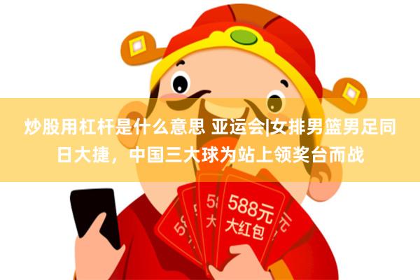 炒股用杠杆是什么意思 亚运会|女排男篮男足同日大捷，中国三大球为站上领奖台而战