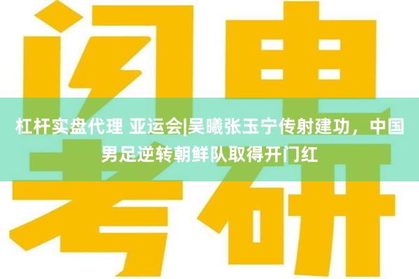 杠杆实盘代理 亚运会|吴曦张玉宁传射建功，中国男足逆转朝鲜队取得开门红