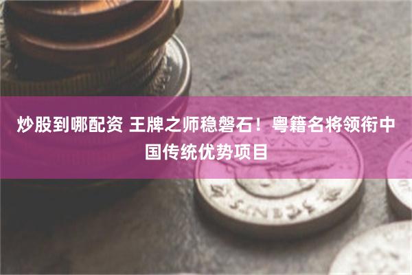 炒股到哪配资 王牌之师稳磐石！粤籍名将领衔中国传统优势项目