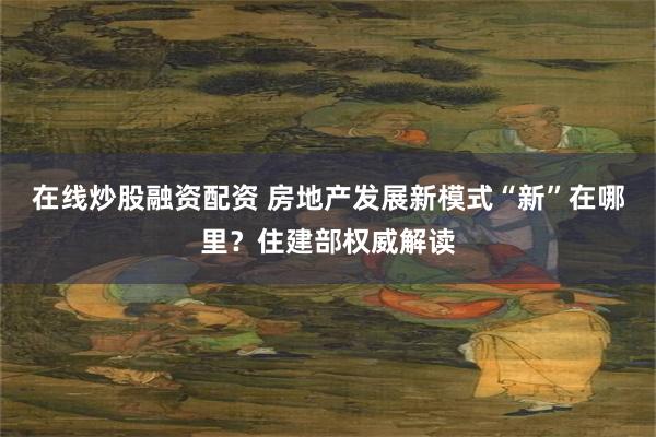在线炒股融资配资 房地产发展新模式“新”在哪里？住建部权威解读