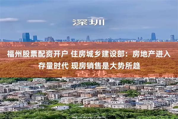 福州股票配资开户 住房城乡建设部:房地产进入存量时代 现房销售是大势所趋