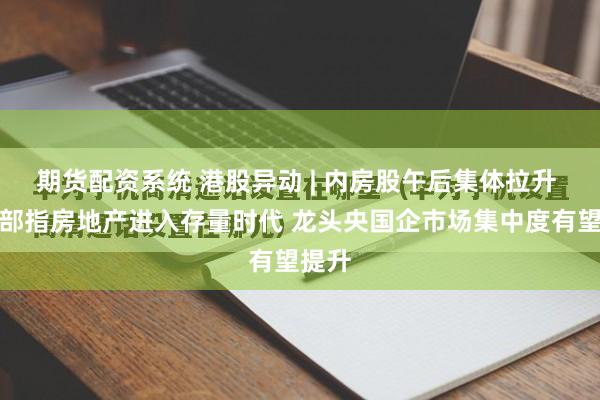 期货配资系统 港股异动 | 内房股午后集体拉升 住建部指房地产进入存量时代 龙头央国企市场集中度有望提升