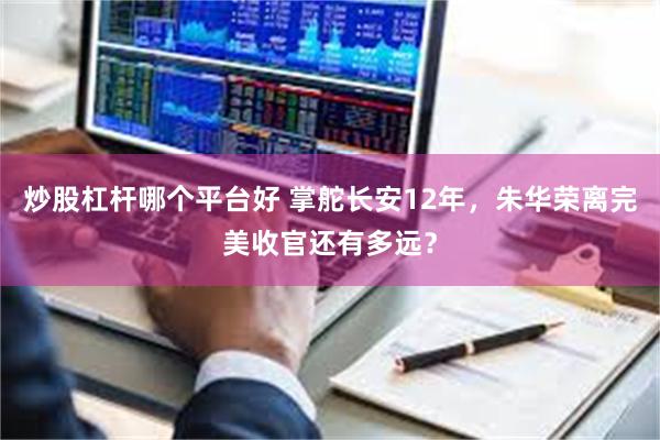 炒股杠杆哪个平台好 掌舵长安12年，朱华荣离完美收官还有多远？