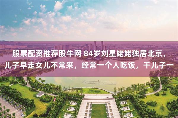 股票配资推荐股牛网 84岁刘星姥姥独居北京，儿子早走女儿不常来，经常一个人吃饭，干儿子一