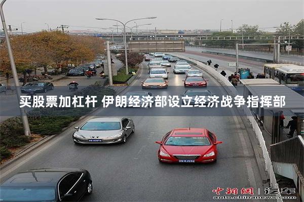 买股票加杠杆 伊朗经济部设立经济战争指挥部