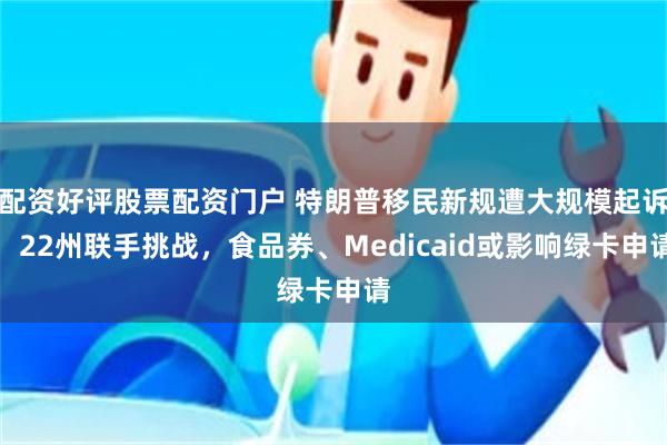 配资好评股票配资门户 特朗普移民新规遭大规模起诉：22州联手挑战，食品券、Medicaid或影响绿卡申请