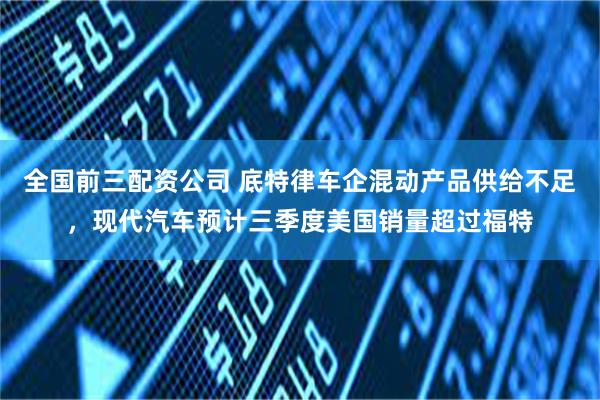 全国前三配资公司 底特律车企混动产品供给不足,现代汽车预计三季度美国销量超过福特